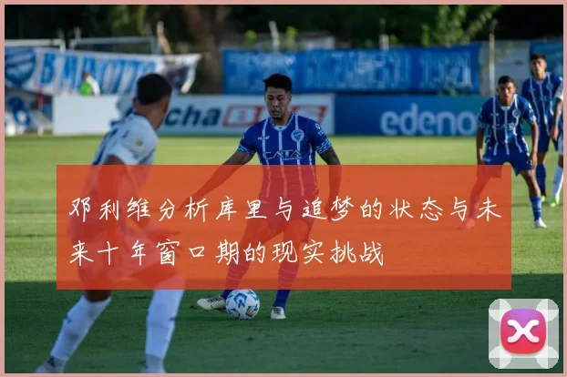 邓利维分析库里与追梦的状态与未来十年窗口期的现实挑战