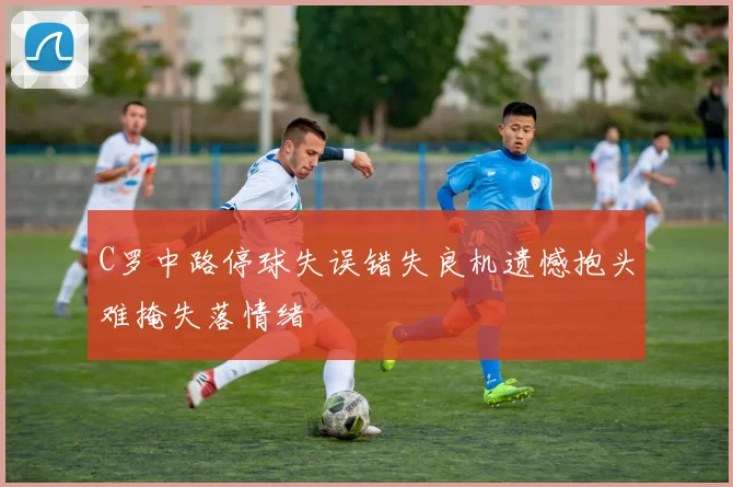 C罗中路停球失误错失良机遗憾抱头难掩失落情绪