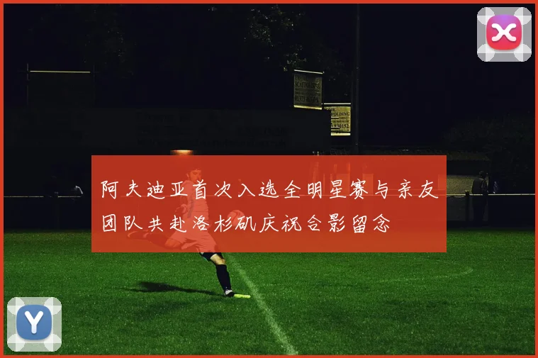 阿夫迪亚首次入选全明星赛与亲友团队共赴洛杉矶庆祝合影留念
