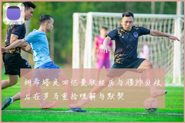 姆希塔良回忆曼联经历与穆帅分歧后在罗马重拾理解与默契