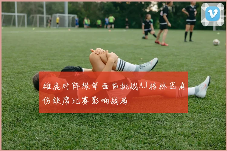 雄鹿对阵绿军面临挑战AJ格林因肩伤缺席比赛影响战局
