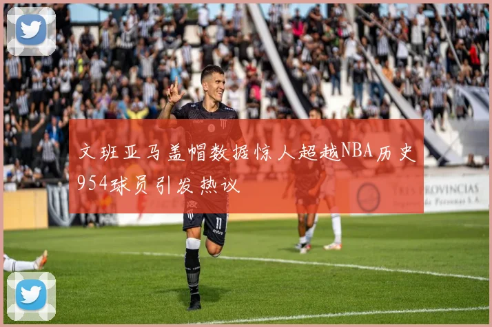 文班亚马盖帽数据惊人超越NBA历史954球员引发热议
