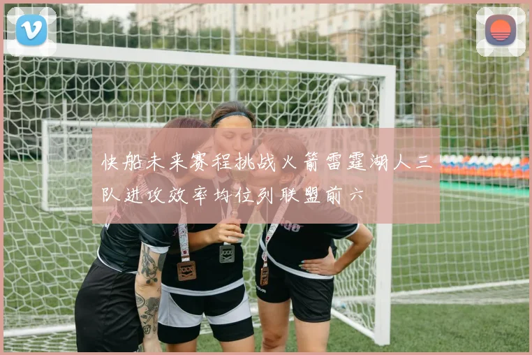 快船未来赛程挑战火箭雷霆湖人三队进攻效率均位列联盟前六