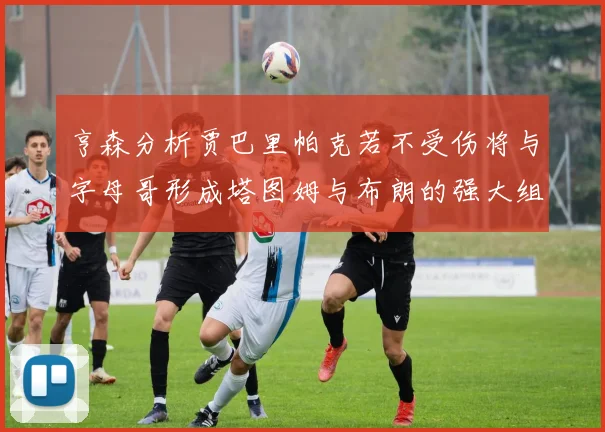 亨森分析贾巴里帕克若不受伤将与字母哥形成塔图姆与布朗的强大组合