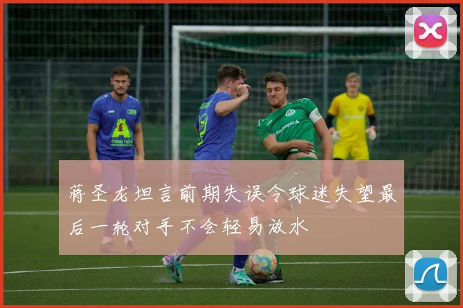 蒋圣龙坦言前期失误令球迷失望最后一轮对手不会轻易放水
