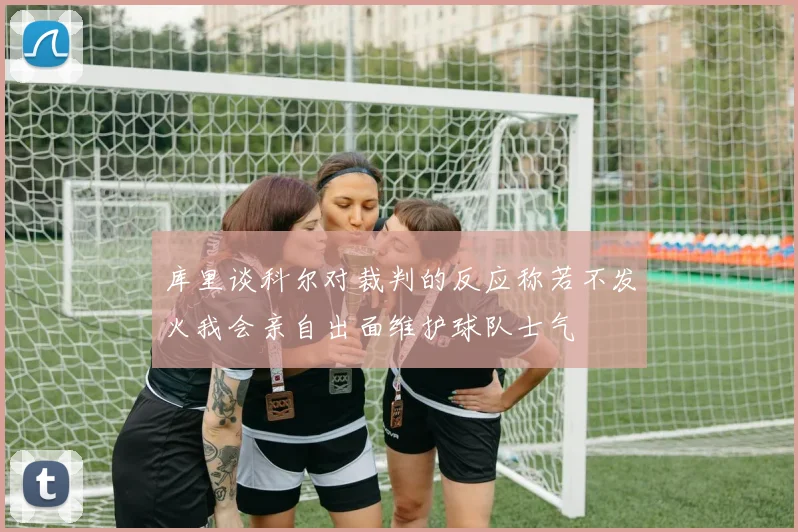 库里谈科尔对裁判的反应称若不发火我会亲自出面维护球队士气