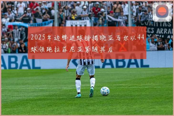 2025年边锋进球榜揭晓亚马尔以44球领跑拉菲尼亚紧随其后
