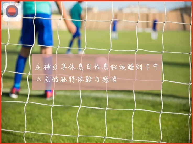 庄神分享休息日作息秘诀睡到下午六点的独特体验与感悟