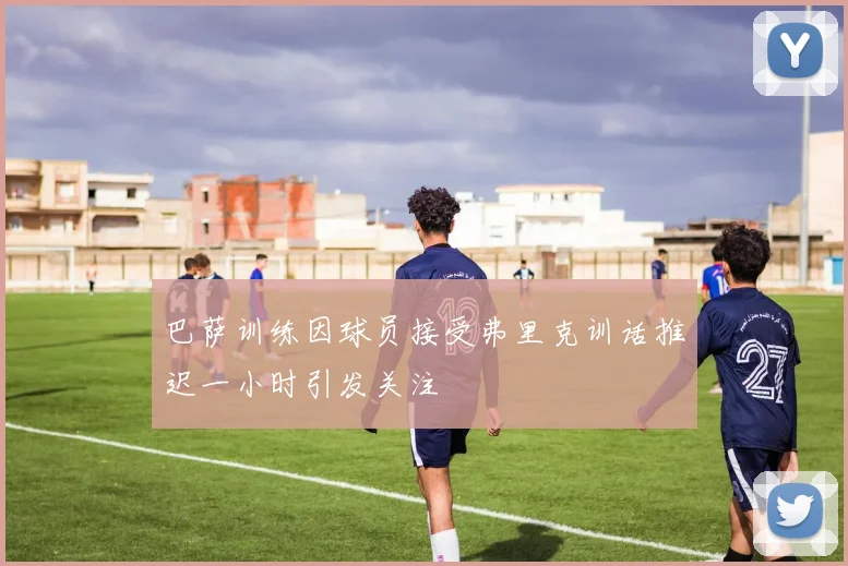 巴萨训练因球员接受弗里克训话推迟一小时引发关注