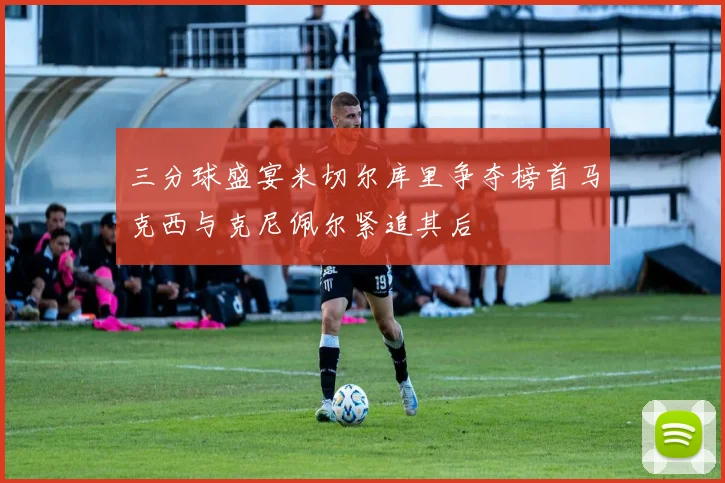 三分球盛宴米切尔库里争夺榜首马克西与克尼佩尔紧追其后