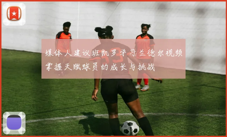 媒体人建议班凯罗学习兰德尔视频掌握天赋球员的成长与挑战