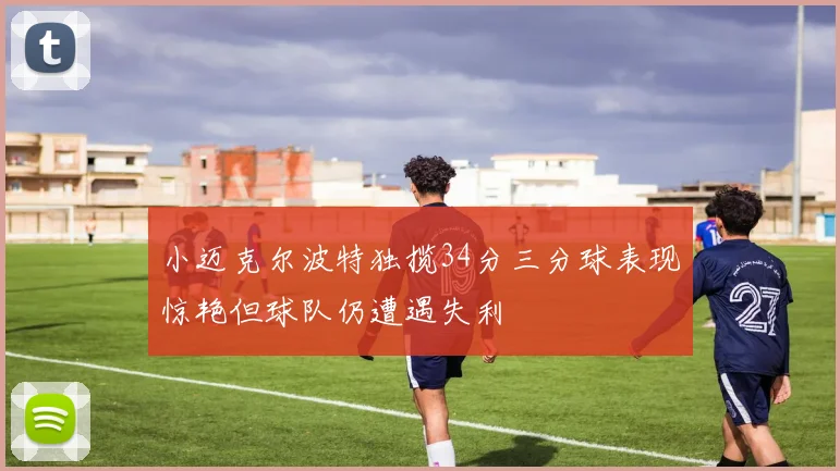 小迈克尔波特独揽34分三分球表现惊艳但球队仍遭遇失利