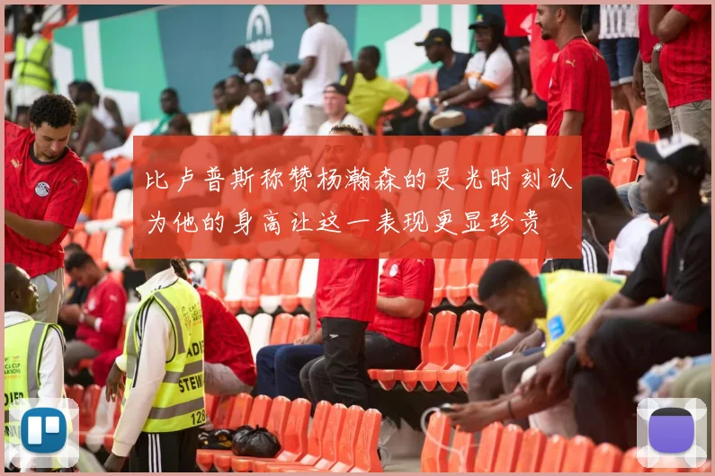 比卢普斯称赞杨瀚森的灵光时刻认为他的身高让这一表现更显珍贵