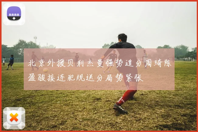 北京外援贝利杰曼强势追分周琦陈盈骏接连犯规送分局势紧张