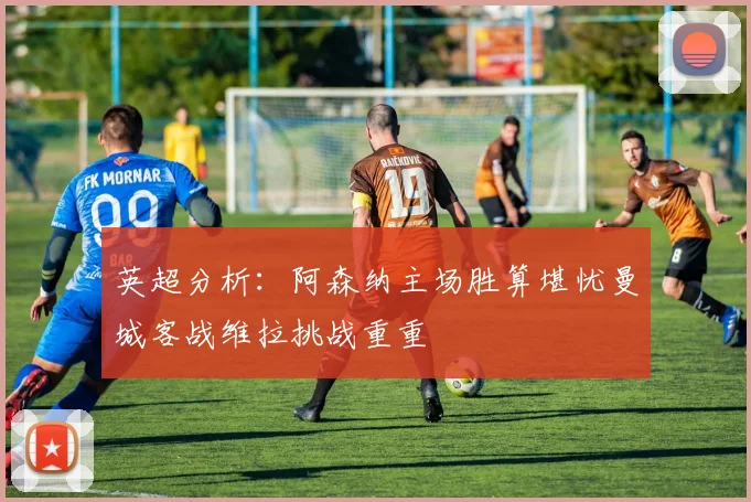 英超分析：阿森纳主场胜算堪忧曼城客战维拉挑战重重