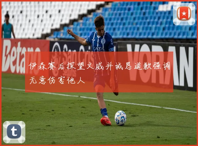 伊森赛后探望文威并诚恳道歉强调无意伤害他人