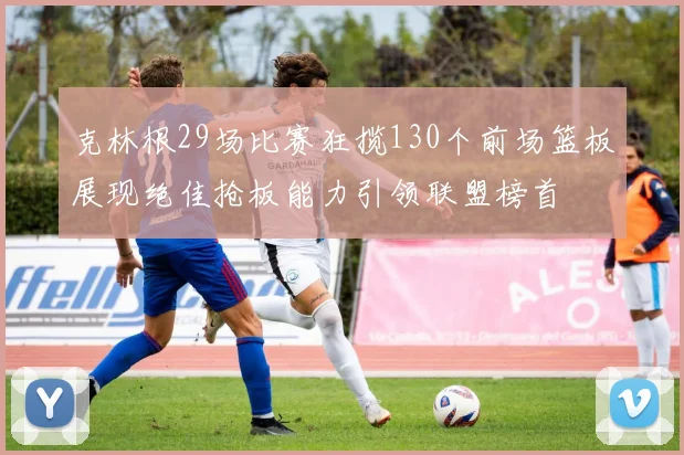 克林根29场比赛狂揽130个前场篮板展现绝佳抢板能力引领联盟榜首
