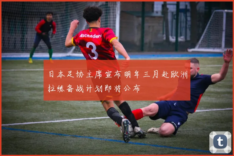 日本足协主席宣布明年三月赴欧洲拉练备战计划即将公布