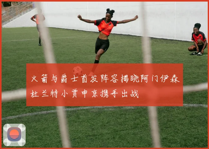 火箭与爵士首发阵容揭晓阿门伊森杜兰特小贾申京携手出战