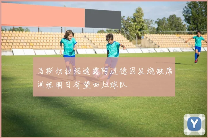 马斯切拉诺透露阿连德因发烧缺席训练明日有望回归球队