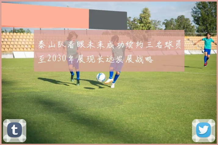 泰山队着眼未来成功续约三名球员至2030年展现长远发展战略