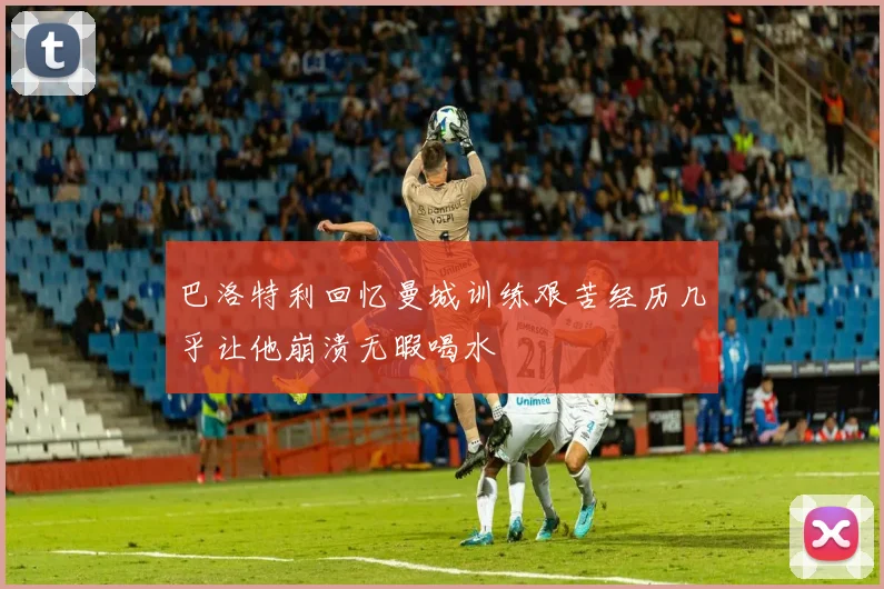 巴洛特利回忆曼城训练艰苦经历几乎让他崩溃无暇喝水