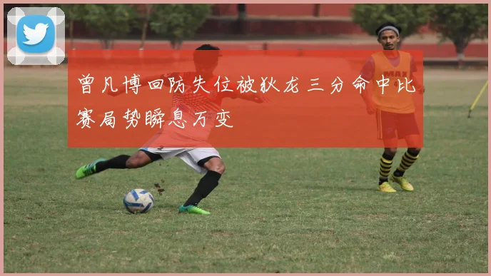 曾凡博回防失位被狄龙三分命中比赛局势瞬息万变