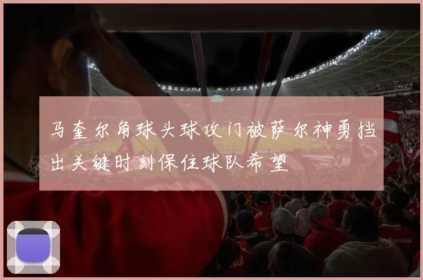 马奎尔角球头球攻门被萨尔神勇挡出关键时刻保住球队希望