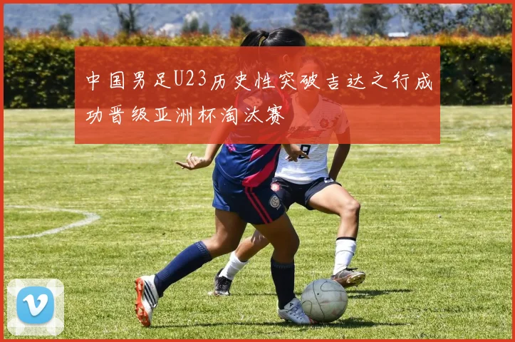 中国男足U23历史性突破吉达之行成功晋级亚洲杯淘汰赛