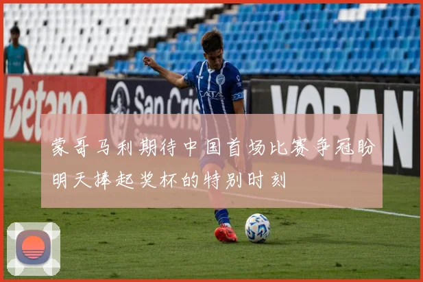 蒙哥马利期待中国首场比赛争冠盼明天捧起奖杯的特别时刻