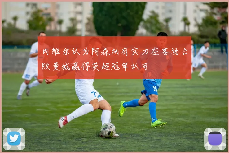 内维尔认为阿森纳有实力在客场击败曼城赢得英超冠军认可