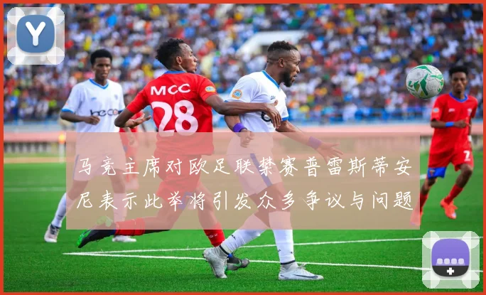 马竞主席对欧足联禁赛普雷斯蒂安尼表示此举将引发众多争议与问题