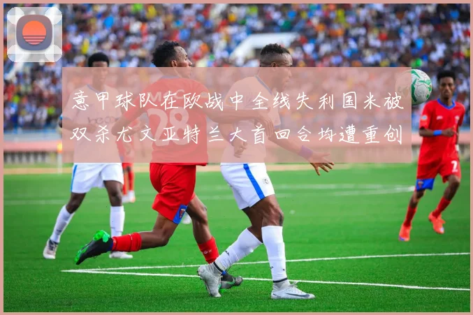 意甲球队在欧战中全线失利国米被双杀尤文亚特兰大首回合均遭重创