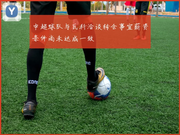 中超球队与瓦科洽谈转会事宜薪资条件尚未达成一致